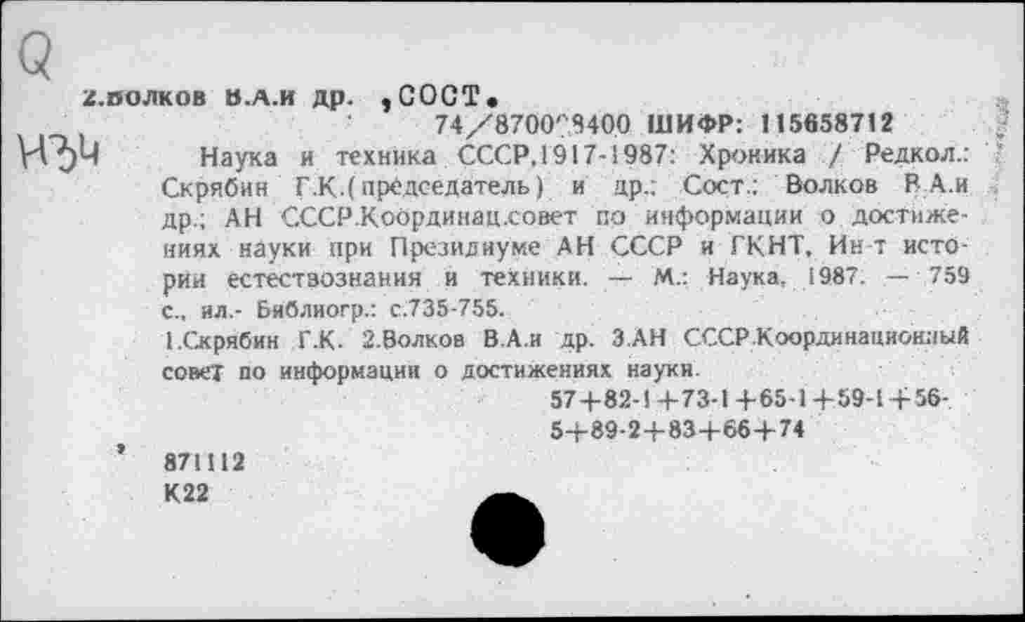 ﻿Q
z.полков а.д.и др. ,GOÛT.
74/8700''8400 ШИФР: 115658712
W Наука и техника СССР, 1917-1987: Хроника / Редкол.: Скрябин Г.К.( председатель) и др.; Сост.; Волков В А.и др.; АН СССР.Координац.совет по информации о достижениях науки при Президиуме АН СССР и ГКНТ, Ин-т истории естествознания и техники. — М.: Наука. 1987. — 759 с., ил.- Библиогр.: с.735-755.
1.Скрябин Г.К. 2.Волков В.А.и др. З АН СССР Координационный совет по информации о достижениях науки.
574-82-1 +73-1 + 65-1 +59-1 + 56-5+89-2+83+66+74
871112 К22